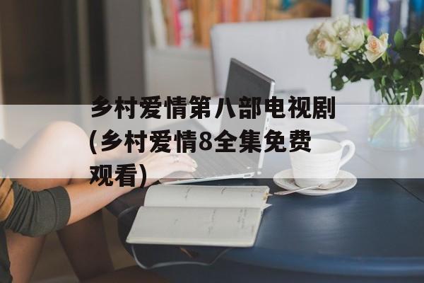 乡村爱情第八部电视剧(乡村爱情8全集免费观看)-第1张图片-