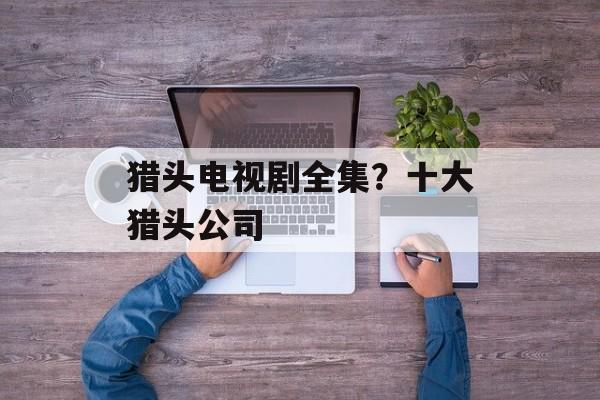 猎头电视剧全集？十大猎头公司-第1张图片-