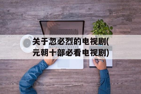 关于忽必烈的电视剧(元朝十部必看电视剧)-第1张图片-
