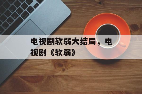电视剧软弱大结局，电视剧《软弱》-第1张图片-