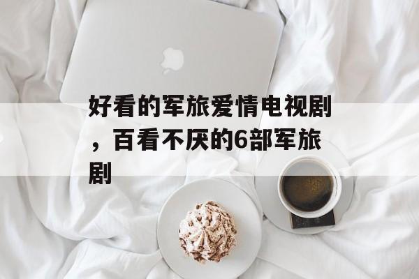 好看的军旅爱情电视剧，百看不厌的6部军旅剧-第1张图片-