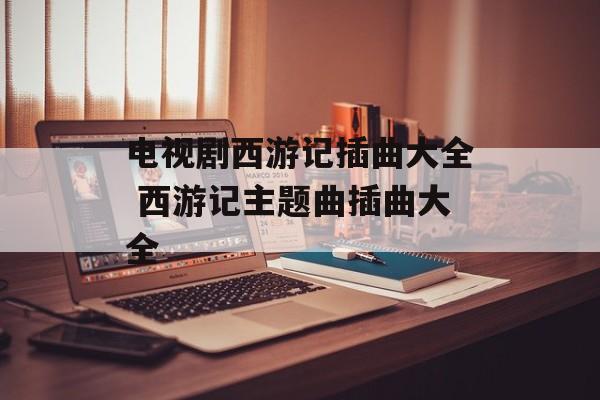 电视剧西游记插曲大全 西游记主题曲插曲大全-第1张图片-