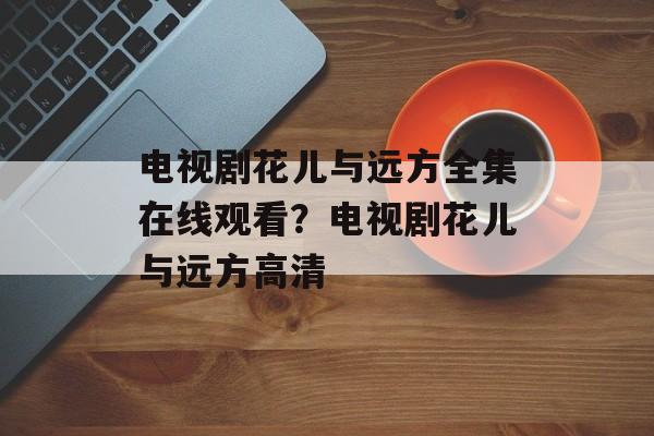 电视剧花儿与远方全集在线观看？电视剧花儿与远方高清-第1张图片-