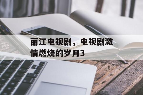 丽江电视剧，电视剧激情燃烧的岁月3-第1张图片-