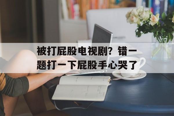 被打屁股电视剧？错一题打一下屁股手心哭了-第1张图片-