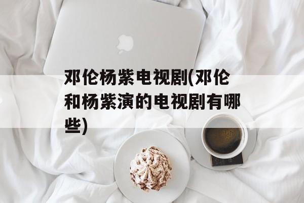邓伦杨紫电视剧(邓伦和杨紫演的电视剧有哪些)-第1张图片-
