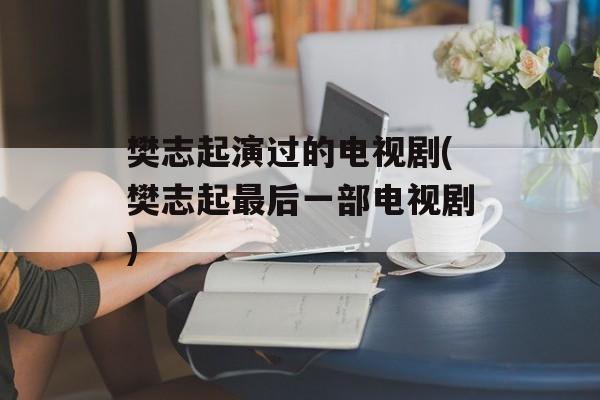 樊志起演过的电视剧(樊志起最后一部电视剧)-第1张图片-