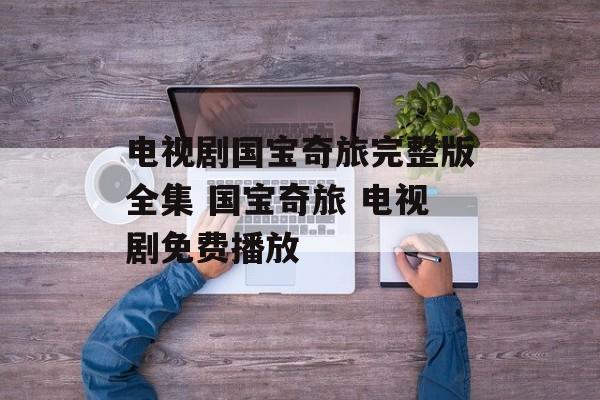 电视剧国宝奇旅完整版全集 国宝奇旅 电视剧免费播放-第1张图片-