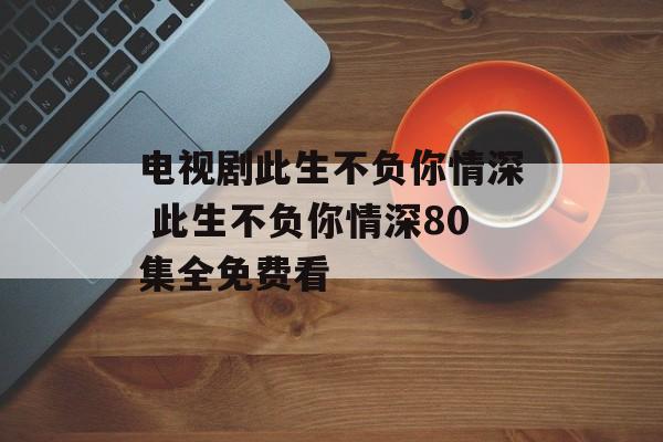 电视剧此生不负你情深 此生不负你情深80集全免费看-第1张图片-
