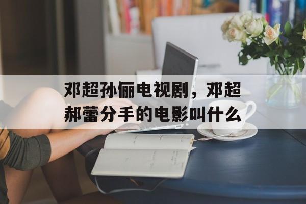 邓超孙俪电视剧，邓超郝蕾分手的电影叫什么-第1张图片-