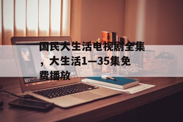 国民大生活电视剧全集，大生活1—35集免费播放-第1张图片-