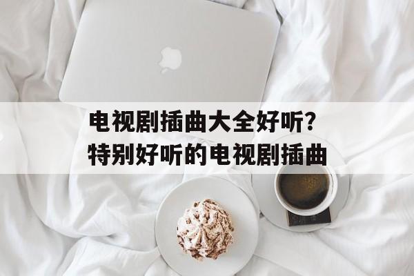 电视剧插曲大全好听？特别好听的电视剧插曲-第1张图片-