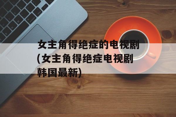 女主角得绝症的电视剧(女主角得绝症电视剧韩国最新)-第1张图片-