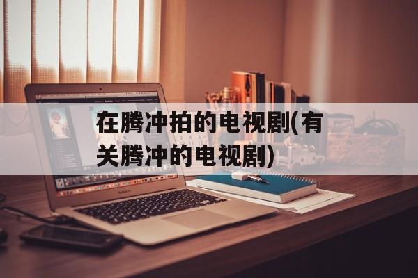 在腾冲拍的电视剧(有关腾冲的电视剧)-第1张图片-