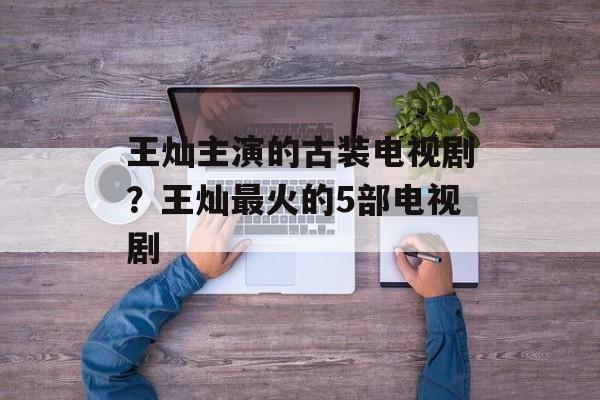 王灿主演的古装电视剧？王灿最火的5部电视剧-第1张图片-