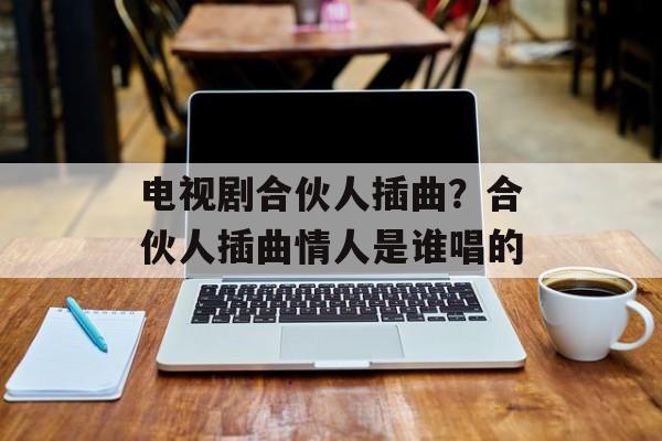 电视剧合伙人插曲？合伙人插曲情人是谁唱的-第1张图片-