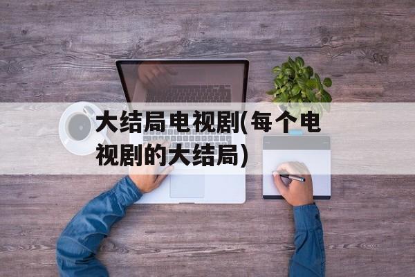 大结局电视剧(每个电视剧的大结局)-第1张图片-
