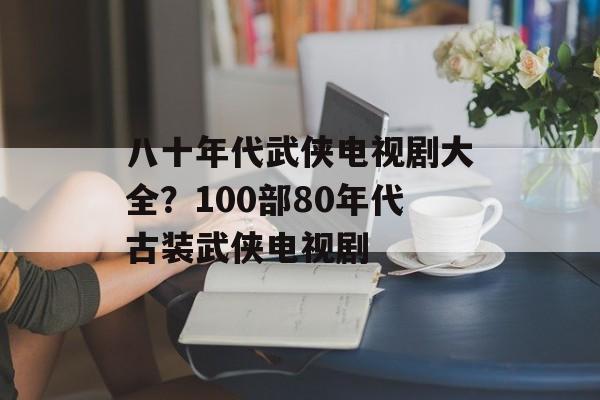 八十年代武侠电视剧大全？100部80年代古装武侠电视剧-第1张图片-