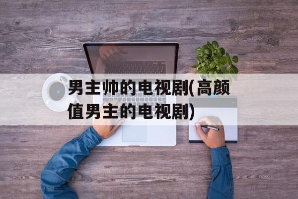 男主帅的电视剧(高颜值男主的电视剧)-第1张图片-