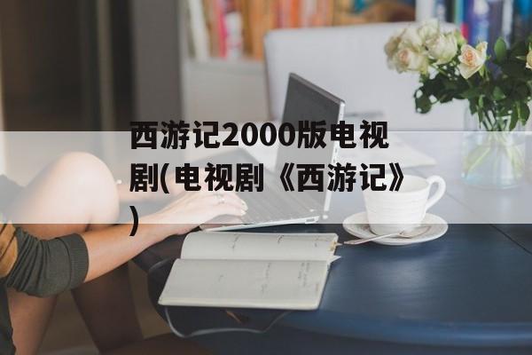西游记2000版电视剧(电视剧《西游记》)-第1张图片-