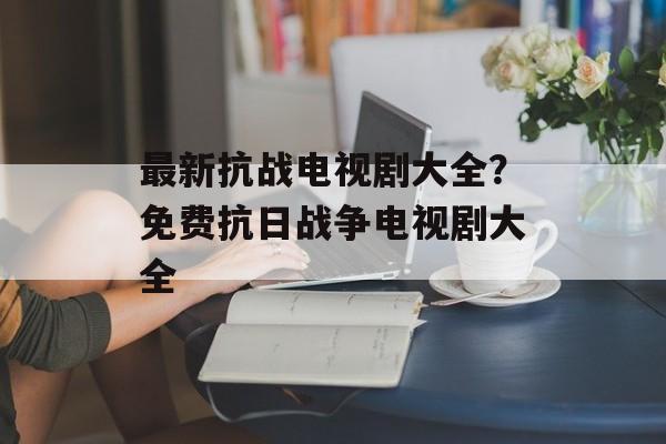 最新抗战电视剧大全？免费抗日战争电视剧大全-第1张图片-