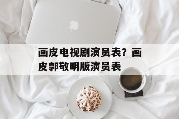 画皮电视剧演员表？画皮郭敬明版演员表-第1张图片-