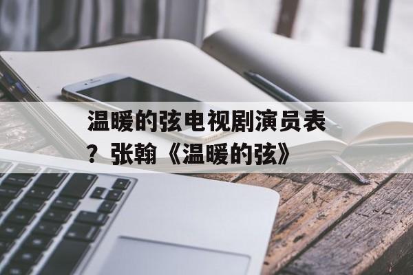 温暖的弦电视剧演员表？张翰《温暖的弦》-第1张图片-