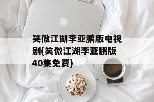 笑傲江湖李亚鹏版电视剧(笑傲江湖李亚鹏版40集免费)-第1张图片-