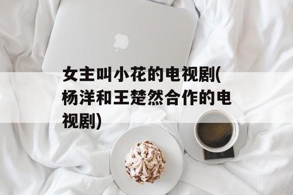 女主叫小花的电视剧(杨洋和王楚然合作的电视剧)-第1张图片-
