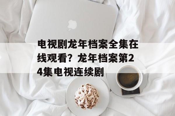 电视剧龙年档案全集在线观看？龙年档案第24集电视连续剧-第1张图片-