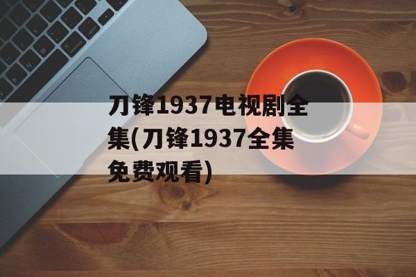 刀锋1937电视剧全集(刀锋1937全集免费观看)-第1张图片-
