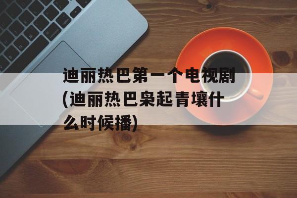 迪丽热巴第一个电视剧(迪丽热巴枭起青壤什么时候播)-第1张图片-