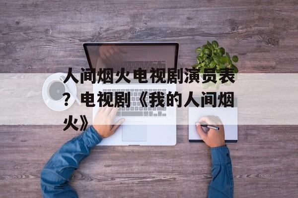 人间烟火电视剧演员表？电视剧《我的人间烟火》-第1张图片-