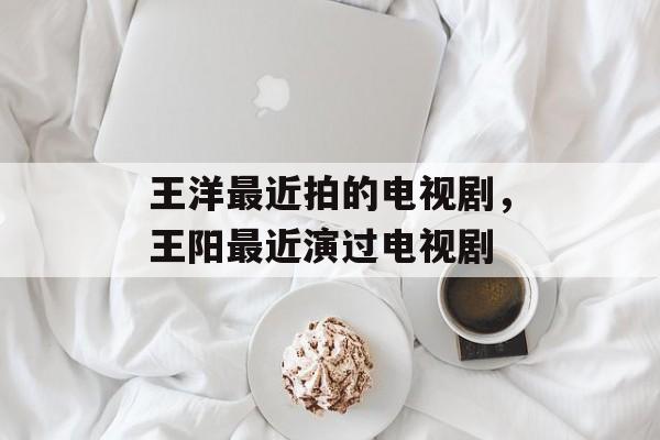 王洋最近拍的电视剧，王阳最近演过电视剧-第1张图片-