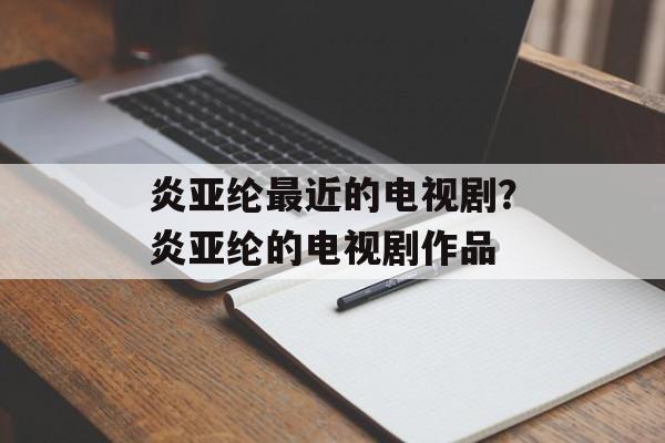 炎亚纶最近的电视剧？炎亚纶的电视剧作品-第1张图片-
