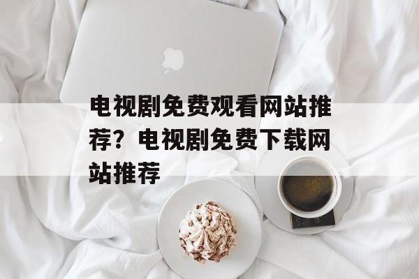 电视剧免费观看网站推荐？电视剧免费下载网站推荐-第1张图片-