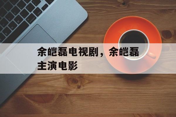 余皑磊电视剧，余皑磊主演电影-第1张图片-