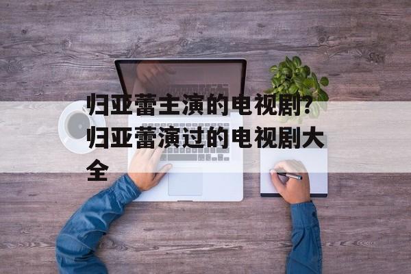 归亚蕾主演的电视剧？归亚蕾演过的电视剧大全-第1张图片-