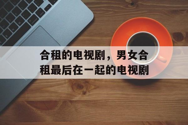 合租的电视剧，男女合租最后在一起的电视剧-第1张图片-