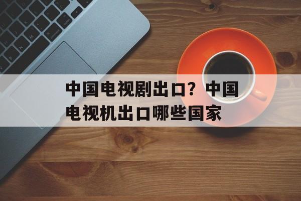 中国电视剧出口？中国电视机出口哪些国家-第1张图片-