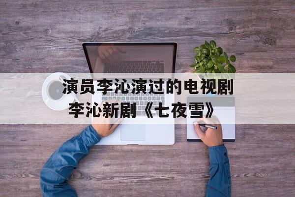 演员李沁演过的电视剧 李沁新剧《七夜雪》-第1张图片-