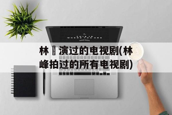 林峯演过的电视剧(林峰拍过的所有电视剧)-第1张图片-