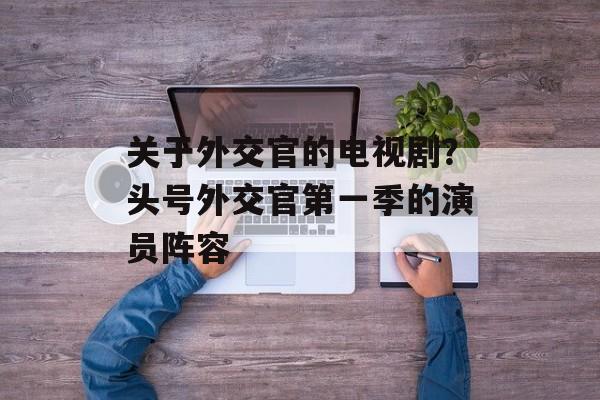 关于外交官的电视剧？头号外交官第一季的演员阵容-第1张图片-