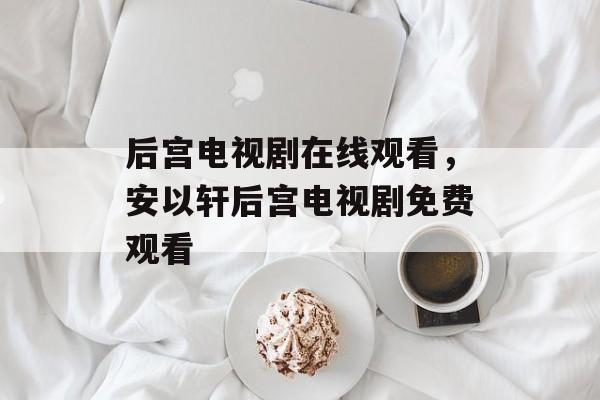 后宫电视剧在线观看，安以轩后宫电视剧免费观看-第1张图片-