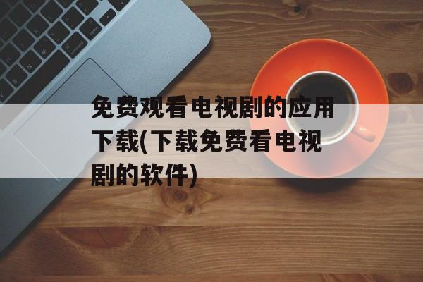 免费观看电视剧的应用下载(下载免费看电视剧的软件)-第1张图片-