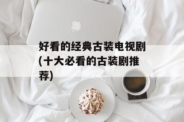 好看的经典古装电视剧(十大必看的古装剧推荐)-第1张图片-
