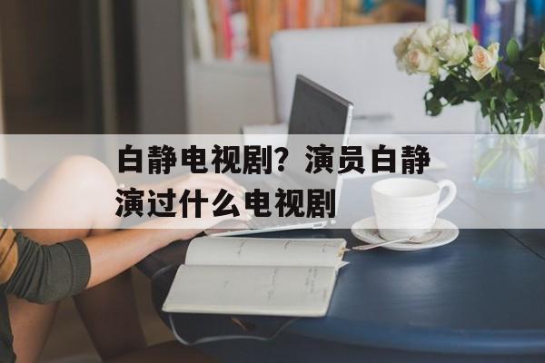 白静电视剧？演员白静演过什么电视剧-第1张图片-