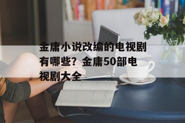 金庸小说改编的电视剧有哪些？金庸50部电视剧大全-第1张图片-