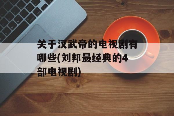 关于汉武帝的电视剧有哪些(刘邦最经典的4部电视剧)-第1张图片-