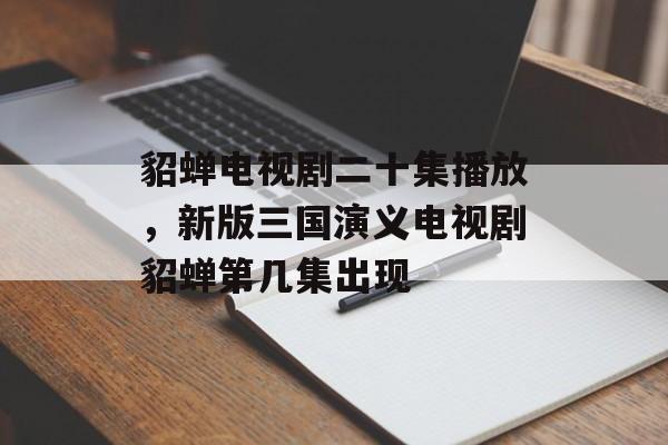 貂蝉电视剧二十集播放，新版三国演义电视剧貂蝉第几集出现-第1张图片-